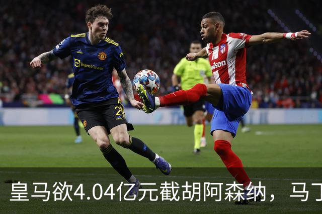 皇马欲4.04亿元截胡阿森纳，马丁内利立场浮出水面