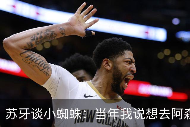 苏牙谈小蜘蛛：当年我说想去阿森纳 杰拉德说再留1年助我去皇萨仁